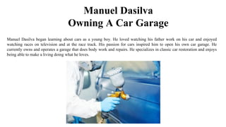 Manuel Dasilva
Owning A Car Garage
Manuel Dasilva began learning about cars as a young boy. He loved watching his father work on his car and enjoyed
watching races on television and at the race track. His passion for cars inspired him to open his own car garage. He
currently owns and operates a garage that does body work and repairs. He specializes in classic car restoration and enjoys
being able to make a living doing what he loves.
 