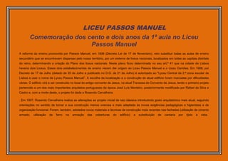 LICEU PASSOS MANUEL
       Comemoração dos cento e dois anos da 1ª aula no Liceu
                        Passos Manuel
A reforma do ensino promovida por Passos Manuel, em 1836 (Decreto Lei de 17 de Novembro), veio substituir todas as aulas de ensino
secundário que se encontravam dispersas pelo nosso território, por um sistema de liceus nacionais, localizados em todas as capitais distritais
do reino, determinando a criação do Plano dos liceus nacionais. Neste plano ficou determinado no seu art.º 41 que na cidade de Lisboa
haveria dois Liceus. Esses dois estabelecimentos de ensino vieram dar origem ao Liceu Passos Manuel e o Liceu Camões. Em 1908, por
Decreto de 17 de Julho (datado de 20 de Julho e publicado no D.G. de 21 de Julho) é autorizado ao "Lyceu Central da 2.ª zona escolar de
Lisboa a usar o nome de Lyceu Passos Manuel”. A escolha da localização e a construção do atual edifício foram marcadas por dificuldades
várias. O edifício virá a ser construído no local do antigo convento de Jesus, na atual Travessa do Convento de Jesus, tendo o primeiro projeto
pertencido a um dos mais importantes arquitetos portugueses da época José Luís Monteiro, posteriormente modificado por Rafael da Silva e
Castro e, com a morte deste, o projeto foi dada a Rosendo Carvalheira

. Em 1907, Rosendo Carvalheira realiza as alterações ao projeto inicial de raiz clássica introduzindo gosto arquitetónico mais atual, seguindo
orientações no sentido de tornar a sua construção menos onerosa e mais adaptada às novas exigências pedagógicas e higienistas e de
organização funcional. Foram, também, adotados novos materiais e técnicas de construção mais recentes nas fachadas (utilização de cimento
armado,   utilização   de   ferro   na   armação   das   coberturas     do   edifício)   a   substituição   de   cantaria   por   tijolo   à   vista.
 