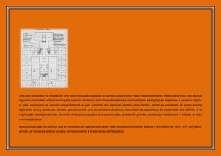 Uma das novidades foi criação de uma nova conceção espacial no sentido proporcionar maior desenvolvimento intelectual e físico aos alunos,
segundo um modelo próprio virado para o ensino moderno, com novas disciplinas e com condições pedagógicas, higiénicas e ginásios. Optou-
se pela separação de espaços especializados e pelo aumento dos espaços abertos para recreio, dando-se expressão às preocupações
higienistas com a saúde dos utentes, que de acordo com os conceitos da época, dependiam da capacidade de arejamento dos edifícios e da
oxigenação das dependências, havendo ainda preocupações com a iluminação, projetando grandes janelas que facilitassem a entrada de luz e
a renovação de ar.

Após a construção do edifício, que foi concluída em apenas dois anos, este começou a funcionar durante o ano letivo de 1910-1911, em pleno
período de mudança política no país, correspondente à Implantação da República.
 