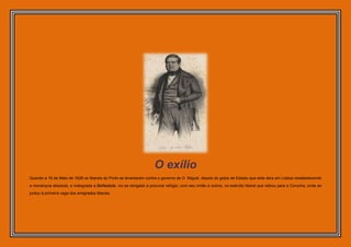 O exílio
Quando a 16 de Maio de 1828 os liberais do Porto se levantaram contra o governo de D. Miguel, depois do golpe de Estado que este dera em Lisboa restabelecendo
a monarquia absoluta, e malograda a Belfastada, viu-se obrigado a procurar refúgio, com seu irmão e outros, no exército liberal que retirou para a Corunha, onde se
juntou à primeira vaga dos emigrados liberais.
 