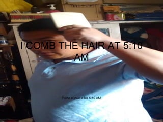 I COMB THE HAIR AT 5:10
AM
Peine el pelo a las 5:10 AM
 