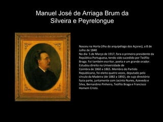 Nasceu na Horta (ilha do arquipélago dos Açores), a 8 de Julho de 1840 No dia  5 de Março de 1917, fora o primeiro presidente da República Portuguesa, tendo sido sucedido por Teófilo Braga. Foi também escritor, poeta e um grande orador. Estudou direito na Universidade de Coimbra de 1860 a 1865. Membro do Partido Republicano, foi eleito quatro vezes, deputado pelo círculo da Madeira (de 1882 a 1892), de cujo directório fazia parte, juntamente com Jacinto Nunes, Azevedo e Silva, Bernardino Pinheiro, Teófilo Braga e Francisco Homem Cristo.  Manuel José de Arriaga Brum da Silveira e Peyrelongue 