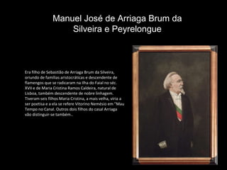 Era filho de Sebastião de Arriaga Brum da Silveira, oriundo de famílias aristocráticas e descendente de flamengos que se radicaram na Ilha do Faial no séc. XVII e de Maria Cristina Ramos Caldeira, natural de Lisboa, também descendente de nobre linhagem. Tiveram seis filhos Maria Cristina, a mais velha, viria a ser poetisa e a ela se refere Vitorino Nemésio em "Mau Tempo no Canal. Outros dois filhos do casal Arriaga vão distinguir-se também..  Manuel José de Arriaga Brum da Silveira e Peyrelongue 