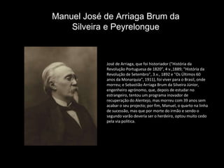 José de Arriaga, que foi historiador ("História da Revolução Portuguesa de 1820", 4 v.,1889; "História da Revolução de Setembro", 3.v., 1892 e "Os Últimos 60 anos da Monarquia", 1911), foi viver para o Brasil, onde morreu; e Sebastião Arriaga Brum da Silveira Júnior, engenheiro agrónomo, que, depois de estudar no estrangeiro, tentou um programa inovador de recuperação do Alentejo, mas morreu com 39 anos sem acabar o seu projecto; por fim, Manuel, o quarto na linha de sucessão, mas que por morte do irmão e sendo o segundo varão deveria ser o herdeiro, optou muito cedo pela via política.  Manuel José de Arriaga Brum da Silveira e Peyrelongue 