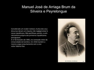 Considerado um orador notável, muitos dos seus discursos deram um impulso não negligenciável à causa republicana. Não partilhava, porém, o anti-clericalismo próprio dos primeiros republicanos portugueses. A 17 de Outubro de 1905, era nomeado reitor da Universidade de Coimbra. Em 1910 mantém o mesmo cargo conjuntamente com o vice-reitor Sidónio Pais. Manuel José de Arriaga Brum da Silveira e Peyrelongue 