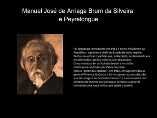 Manuel José de Arriaga Brum da Silveira  e Peyrelongue Foi deputado constituinte em 1911 e eleito Presidente da República - o primeiro chefe do Estado do novo regime. Tentou reunificar o partido que, entretanto, se desmembrava em diferentes facções: esforço sem resultados.  O seu mandato foi atribulado devido a incursões monárquicas movidas por Paiva Couceiro. Após o "golpe das espadas", em 1915, Arriaga convidou o general Pimenta de Castro a formar governo, uma decisão que deu origem ao descontentamento e a uma revolta com centenas de mortos que consegue derrubar o general formando uma junta militar que repõe a ordem. 