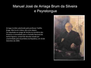 Manuel José de Arriaga Brum da Silveira  e Peyrelongue Arriaga é então substituído pelo professor Teófilo Braga. Morria em Lisboa, dois anos depois. Foi sepultado em jazigo de família no cemitério dos Prazeres e transladado para o Panteão Nacional de Santa Engrácia, cumprindo decisão votada por unanimidade pela Assembleia da República, em 16 de Setembro de 2004. 