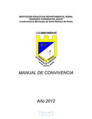 INSTITUCIÓN EDUCATIVA DEPARTAMENTAL RURAL
        “SAGRADO CORAZON DE JESUS”
Cundinamarca (Municipio de Santa Bárbara de Pinto)




MANUAL DE CONVIVENCIA




                Año 2012

                        1
 