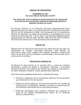 MANUAL DE CONVIVENCIA

                         ACUERDO No. 001
                 De cinco (05) de diciembre de 2011

  Por medio del cual se adopta la reestructuración del Manual de
   Convivencia de la Institución Educativa Departamental Rural
                    Sagrado Corazón de Jesús


El Consejo Directivo de la Institución Educativa Departamental Rural
Sagrado Corazón de Jesús, de conformidad con lo aprobado en Acta No.
001 de 03 de Diciembre de 2008, con fundamento en la Constitución
Política de Colombia, el Código de la Infancia y la Adolescencia, la Ley
General de Educación No. 115 de 1994 y sus Decretos Reglamentarios,
especialmente el 1860 de 1994, Decreto 1290 de 16 de Abril de 2009 y
las directrices dadas por la Corte Constitucional Colombiana.


                              RESUELVE

Reestructurar el manual de Convivencia por medio del cual se rigen los
estamentos de nuestra comunidad educativa; este Manual de
Convivencia hace parte integral del Proyecto Educativo Instituci onal
(PEI), de acuerdo con los principios fundamentales y los artículos que a
continuación se señalan:


                      PRINCIPIOS GENERALES

El Manual de Convivencia es el acuerdo ético y moral de nuestros
estudiantes, padres de familia o acudientes, docentes y comunida d
educativa general, que contiene las normas que regula la convivencia y
es deber respetarlo, acatarlo y hacer aportes para mejorarlo.

Este documento establece parámetros u orientaciones para:

   Facilitar el desarrollo de la convivencia armónica de las personas
    que interactúan en la vida escolar.

   Explicar el orden jerárquico, las líneas de autoridad, los canales de
    comunicación, los derechos, deberes, funciones y compromisos de
    los diferentes estamentos de la comunidad educativa.

   Presentar estrategias para conciliar intereses que aseguren el
    logro de los objetos preestablecidos, dentro de un ambiente
    pacífico y democrático.


                                   4
 