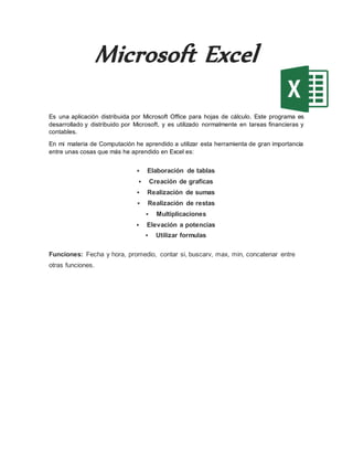 Microsoft Excel
Es una aplicación distribuida por Microsoft Office para hojas de cálculo. Este programa es
desarrollado y distribuido por Microsoft, y es utilizado normalmente en tareas financieras y
contables.
En mi materia de Computación he aprendido a utilizar esta herramienta de gran importancia
entre unas cosas que más he aprendido en Excel es:
 Elaboración de tablas
 Creación de graficas
 Realización de sumas
 Realización de restas
 Multiplicaciones
 Elevación a potencias
 Utilizar formulas
Funciones: Fecha y hora, promedio, contar si, buscarv, max, min, concatenar entre
otras funciones.
 