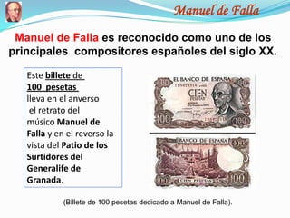 Manuel de Falla
 Manuel de Falla es reconocido como uno de los
principales compositores españoles del siglo XX.

   Este billete de
   100 pesetas
   lleva en el anverso
    el retrato del
   músico Manuel de
   Falla y en el reverso la
   vista del Patio de los
   Surtidores del
   Generalife de
   Granada.

             (Billete de 100 pesetas dedicado a Manuel de Falla).
 