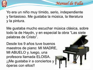 Manuel de Falla
Yo era un niño muy tímido, serio, independiente
y fantasioso. Me gustaba la música, la literatura
y la pintura.

Me gustaba mucho escuchar música clásica, sobre
todo la de Haydn, y en especial la obra “Las siete
palabras de Cristo”.
Desde los 9 años tuve buenos
maestros de piano: MI MADRE,
MI ABUELO y, luego, una
profesora llamada ELOISA.
¡¡Me gustaba ir a conciertos y
óperas con ellos!!
 
