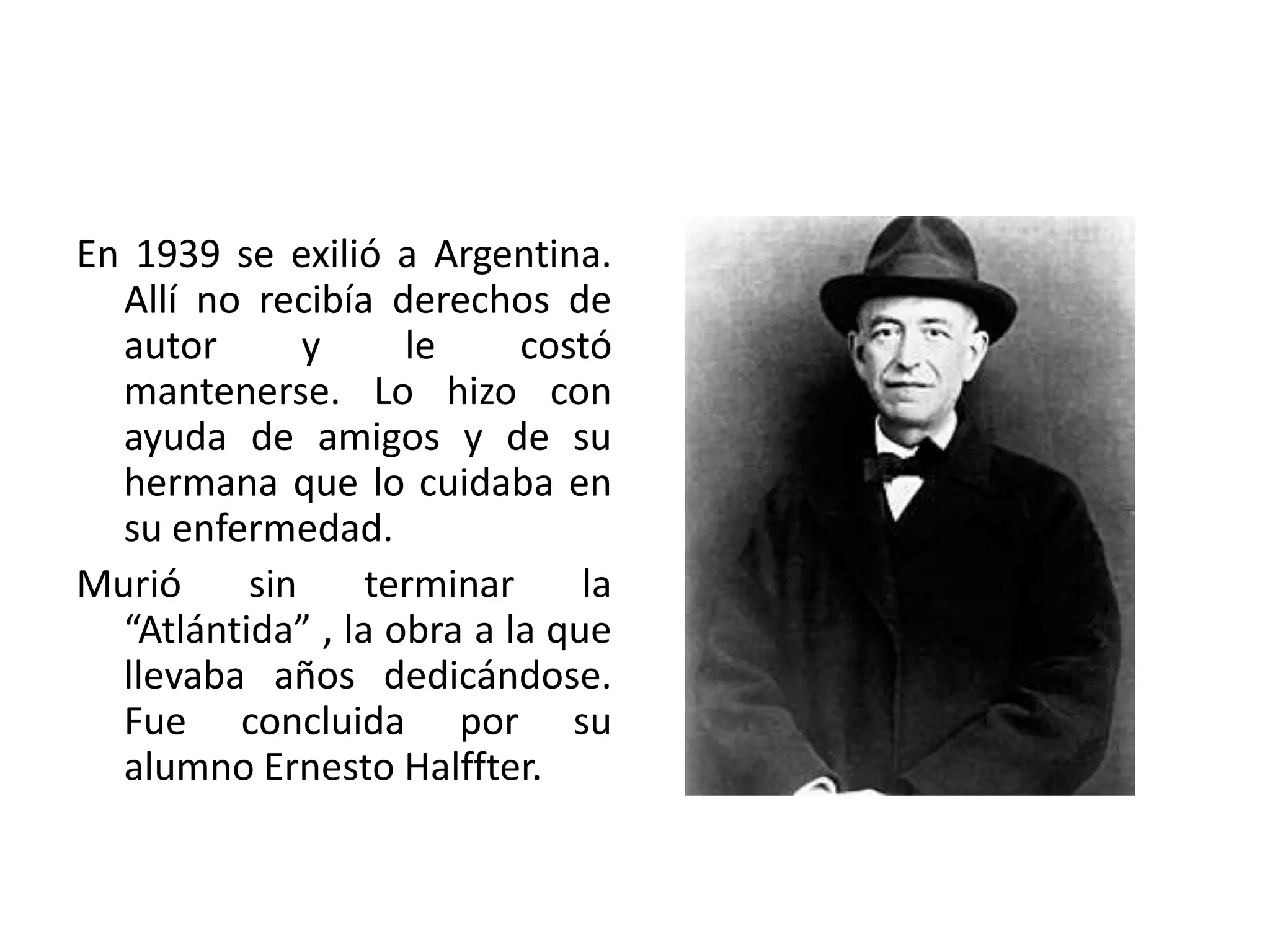 En 1939 se exilió a Argentina.
Allí no recibía derechos de
autor y le costó
mantenerse. Lo hizo con
ayuda de amigos y de su
hermana que lo cuidaba en
su enfermedad.
Murió sin terminar la
“Atlántida” , la obra a la que
llevaba años dedicándose.
Fue concluida por su
alumno Ernesto Halffter.
 