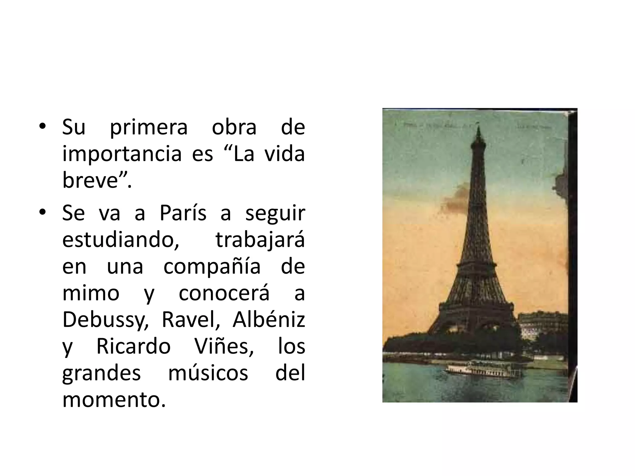 • Su primera obra de
importancia es “La vida
breve”.
• Se va a París a seguir
estudiando, trabajará
en una compañía de
mimo y conocerá a
Debussy, Ravel, Albéniz
y Ricardo Viñes, los
grandes músicos del
momento.
 