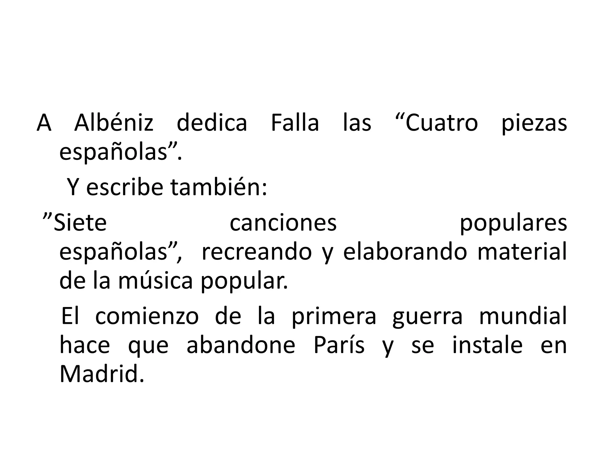 A Albéniz dedica Falla las “Cuatro piezas
españolas”.
Y escribe también:
”Siete canciones populares
españolas”, recreando y elaborando material
de la música popular.
El comienzo de la primera guerra mundial
hace que abandone París y se instale en
Madrid.
 