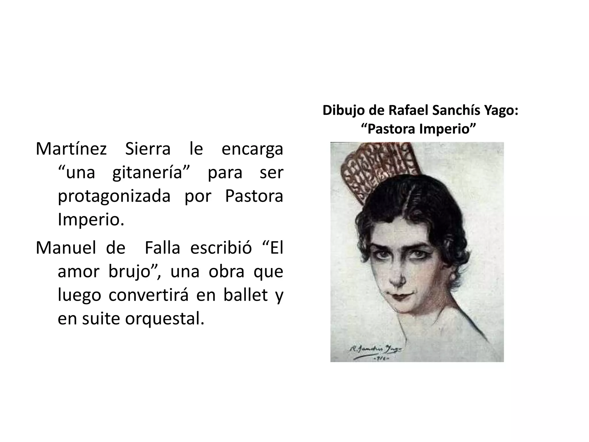 Martínez Sierra le encarga
“una gitanería” para ser
protagonizada por Pastora
Imperio.
Manuel de Falla escribió “El
amor brujo”, una obra que
luego convertirá en ballet y
en suite orquestal.
Dibujo de Rafael Sanchís Yago:
“Pastora Imperio”
 