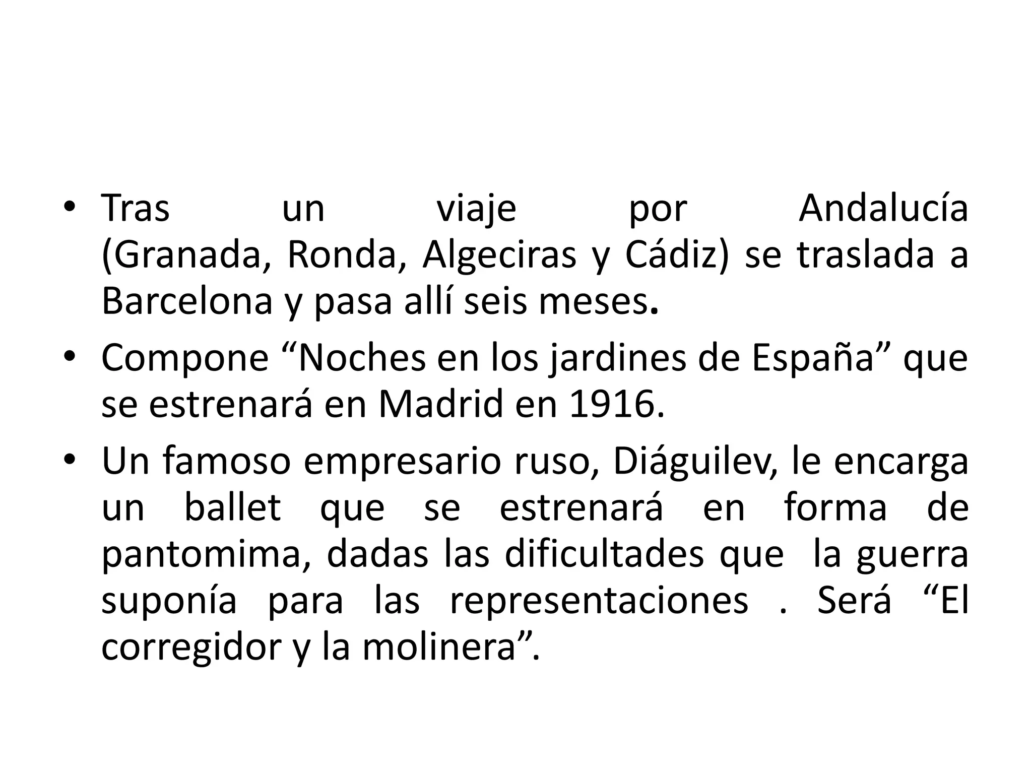 • Tras un viaje por Andalucía
(Granada, Ronda, Algeciras y Cádiz) se traslada a
Barcelona y pasa allí seis meses.
• Compone “Noches en los jardines de España” que
se estrenará en Madrid en 1916.
• Un famoso empresario ruso, Diáguilev, le encarga
un ballet que se estrenará en forma de
pantomima, dadas las dificultades que la guerra
suponía para las representaciones . Será “El
corregidor y la molinera”.
 