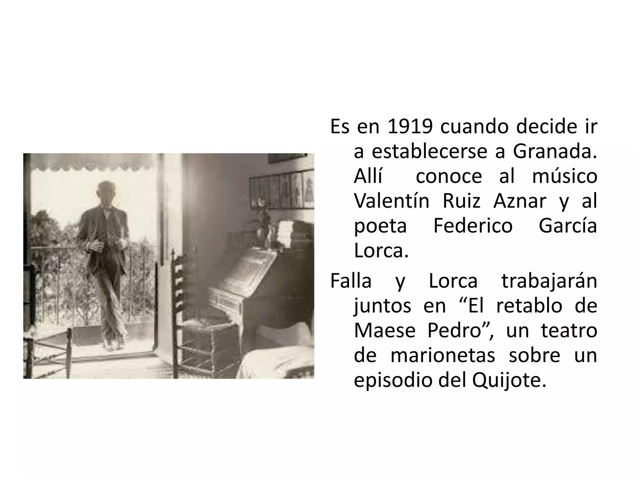 Es en 1919 cuando decide ir
a establecerse a Granada.
Allí conoce al músico
Valentín Ruiz Aznar y al
poeta Federico García
Lorca.
Falla y Lorca trabajarán
juntos en “El retablo de
Maese Pedro”, un teatro
de marionetas sobre un
episodio del Quijote.
 