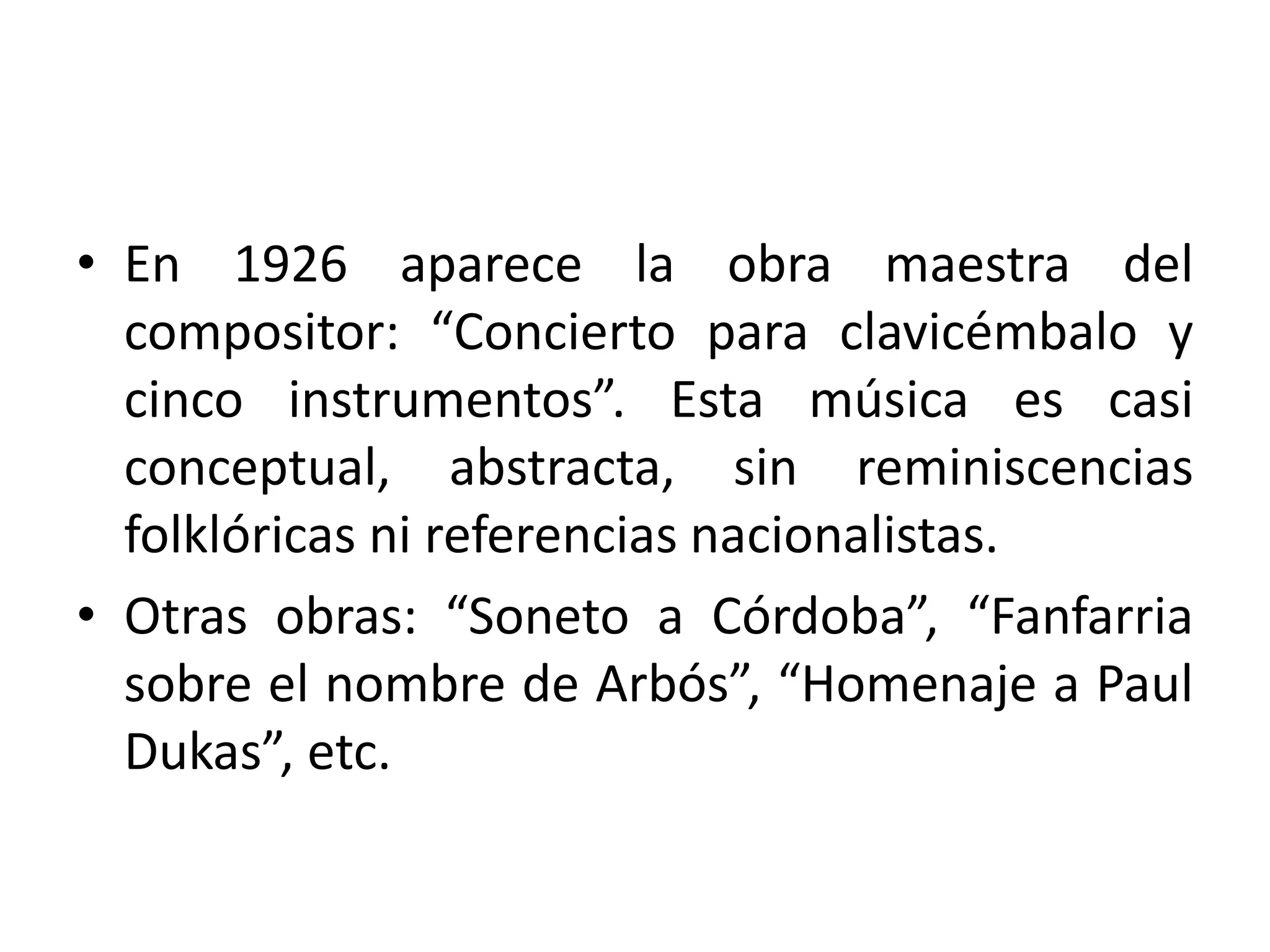 • En 1926 aparece la obra maestra del
compositor: “Concierto para clavicémbalo y
cinco instrumentos”. Esta música es casi
conceptual, abstracta, sin reminiscencias
folklóricas ni referencias nacionalistas.
• Otras obras: “Soneto a Córdoba”, “Fanfarria
sobre el nombre de Arbós”, “Homenaje a Paul
Dukas”, etc.
 