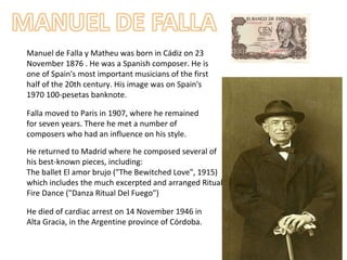 Manuel de Falla y Matheu was born in Cádiz on 23
November 1876 . He was a Spanish composer. He is
one of Spain's most important musicians of the first
half of the 20th century. His image was on Spain's
1970 100-pesetas banknote.
Falla moved to Paris in 1907, where he remained
for seven years. There he met a number of
composers who had an influence on his style.
He returned to Madrid where he composed several of
his best-known pieces, including:
The ballet El amor brujo ("The Bewitched Love", 1915)
which includes the much excerpted and arranged Ritual
Fire Dance ("Danza Ritual Del Fuego")
He died of cardiac arrest on 14 November 1946 in
Alta Gracia, in the Argentine province of Córdoba.
 