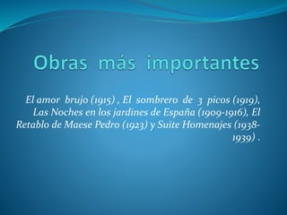El amor brujo (1915) , El sombrero de 3 picos (1919),
Las Noches en los jardines de España (1909-1916), El
Retablo de Maese Pedro (1923) y Suite Homenajes (1938-
1939) .
 