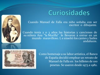 Cuando Manuel de Falla era niño soñaba con ser
escritor o dibujante.
Cuando tenía 2 o 3 años las historias y canciones de
su niñera Ana “la Morilla” le llevaron a entrar en un
mundo maravilloso. L e enseñó los cantes y bailes
andaluces.
Como homenaje a su labor artística, el Banco
de España decidió emplear un retrato de
Manuel de Falla en los billetes de 100
pesetas. Se usaron desde 1973 a 1982.
 