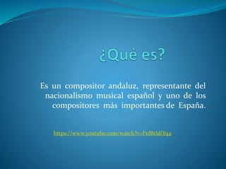 Es un compositor andaluz, representante del
nacionalismo musical español y uno de los
compositores más importantes de España.
https://www.youtube.com/watch?v=Ftd8tIdiYq4
 