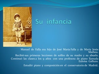 Manuel de Falla era hijo de José María Falla y de María Jesús
Matheu.
Recibió sus primeras lecciones de solfeo de su madre y su abuelo.
Continuó las clases a los 9 años con una profesora de piano llamada
Euloísa Galluzo.
Estudió piano y composición en el conservatorio de Madrid.
 