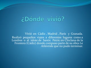Vivió en Cádiz , Madrid , París y Granada.
Realizó pequeños viajes a diferentes lugares como a
Londres o al islote de Santic Petric en Chiclana de la
Frontera (Cádiz) donde compuso parte de su obra La
Atlántida que no pudo terminar.
 