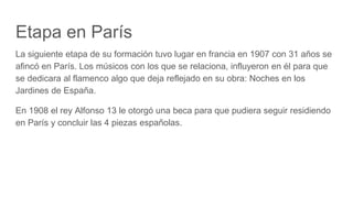Etapa en París
La siguiente etapa de su formación tuvo lugar en francia en 1907 con 31 años se
afincó en París. Los músicos con los que se relaciona, influyeron en él para que
se dedicara al flamenco algo que deja reflejado en su obra: Noches en los
Jardines de España.
En 1908 el rey Alfonso 13 le otorgó una beca para que pudiera seguir residiendo
en París y concluir las 4 piezas españolas.
 