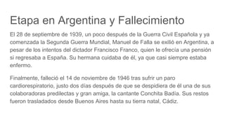 Etapa en Argentina y Fallecimiento
El 28 de septiembre de 1939, un poco después de la Guerra Civil Española y ya
comenzada la Segunda Guerra Mundial, Manuel de Falla se exilió en Argentina, a
pesar de los intentos del dictador Francisco Franco, quien le ofrecía una pensión
si regresaba a España. Su hermana cuidaba de él, ya que casi siempre estaba
enfermo.
Finalmente, falleció el 14 de noviembre de 1946 tras sufrir un paro
cardiorespiratorio, justo dos días después de que se despidiera de él una de sus
colaboradoras predilectas y gran amiga, la cantante Conchita Badía. Sus restos
fueron trasladados desde Buenos Aires hasta su tierra natal, Cádiz.
 
