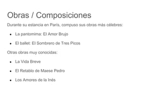 Obras / Composiciones
Durante su estancia en París, compuso sus obras más célebres:
● La pantomima: El Amor Brujo
● El ballet: El Sombrero de Tres Picos
Otras obras muy conocidas:
● La Vida Breve
● El Retablo de Maese Pedro
● Los Amores de la Inés
 