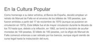 En la Cultura Popular
Como homenaje a su labor artística, el Banco de España, decidió emplear un
retrato de Manuel de Falla en el anverso de los billetes de 100 pesetas, que
fueron emitidos a partir del 17 de noviembre de 1970 (aunque se pusieron en
circulación en 1973). Este billete fue el de mayor circulación durante la década de
los 70 hasta que, debido a la inflación, en 1982, se tomó la decisión de acuñar
monedas de 100 pesetas. El billete de 100 pesetas, con la efigie de Manuel de
Falla comenzó entonces a ser retirado por los bancos, aunque siguió siendo de
curso legal hasta la instauración del euro.
 