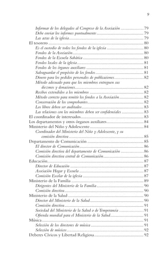9
Informar de los delegados al Congreso de la Asociación ..................79
Debe enviar los informes puntualmente......................................... 79
Las actas de la iglesia................................................................. 79
El tesorero ................................................................................... 80
Es el custodio de todos los fondos de la iglesia ................................ 80
Fondos de la Asociación.............................................................. 80
Fondos de la Escuela Sabática ..................................................... 80
Fondos locales de la iglesia.......................................................... 81
Fondos de los órganos auxiliares .................................................. 81
Salvaguardar el propósito de los fondos.......................................... 81
Dinero para los pedidos personales de publicaciones.......................82
Método adecuado para que los miembros entreguen sus
diezmos y donaciones............................................................ 82
Recibos extendidos a los miembros ............................................... 82
Método correcto para remitir los fondos a la Asociación..................... 82
Conservación de los comprobantes................................................. 82
Los libros deben ser auditados...................................................... 83
Las relaciones con los miembros deben ser confidenciales ................... 83
El coordinador de interesados....................................................... 83
Los departamentos y otros órganos auxiliares................................ 84
Ministerio del Niño y Adolescente............................................... 84
Coordinador del Ministerio del Niño y Adolescente, y su
comisión directiva ................................................................. 85
Departamento de Comunicación ................................................. 85
El director de Comunicación........................................................ 86
Comisión directiva del departamento de Comunicación ..................86
Comisión directiva central de Comunicación................................... 86
Educación.................................................................................... 87
Director de Educación ................................................................ 87
Asociación Hogar y Escuela ........................................................ 87
Comisión Escolar de la iglesia ..................................................... 87
Ministerio de la Familia ............................................................... 89
Dirigentes del Ministerio de la Familia......................................... 90
Comisión directiva..................................................................... 90
Ministerio de la Salud .................................................................. 90
Director del Ministerio de la Salud............................................... 90
Comisión directiva..................................................................... 91
Sociedad del Ministerio de la Salud o deTemperancia ...................91
Ofrenda mundial para el Ministerio de la Salud............................. 91
Música......................................................................................... 91
Selección de los directores de música .............................................. 91
Selección de músicos............................................................92
Deberes Cívicos y Libertad Religiosa........................................... 92
 