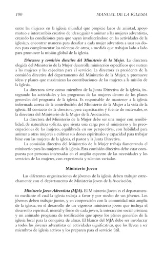 100 MANUAL DE LA IGLESIA
entre las mujeres en la iglesia mundial que propicie lazos de amistad, apoyo
mutuo e intercambio creativo de ideas; guiar y animar a las mujeres adventistas,
creando las condiciones para que vayan involucrándose en las actividades de la
iglesia; y encontrar maneras para desafiar a cada mujer adventista a usar sus do-
nes para complementar los talentos de otros, a medida que trabajan lado a lado
para promover la misión global de la iglesia.
Directora y comisión directiva del Ministerio de la Mujer. La directora
elegida del Ministerio de la Mujer desarrolla ministerios específicos que nutren
a las mujeres y las capacitan para el servicio. La directora es presidenta de la
comisión directiva del departamento del Ministerio de la Mujer, y promueve
ideas y planes que maximizan las contribuciones de las mujeres a la misión de
la Iglesia.
La directora sirve como miembro de la Junta Directiva de la iglesia, in-
tegrando las actividades y los programas de las mujeres dentro de los planes
generales del programa de la iglesia. Es responsable de mantener a la iglesia
informada acerca de la contribución del Ministerio de la Mujer a la vida de la
iglesia. El contacto de la directora, para capacitación y fuente de materiales, es
la directora del Ministerio de la Mujer de la Asociación.
La directora del Ministerio de la Mujer debe ser una mujer con sensibi-
lidad, de naturaleza solícita, que sienta una carga por el ministerio y las preo-
cupaciones de las mujeres, equilibrada en sus perspectivas, con habilidad para
animar a otras mujeres a cultivar sus dones espirituales y capacidad para trabajar
bine con las mujeres de la iglesia, el pastor y la Junta Directiva.
La comisión directiva del Ministerio de la Mujer trabaja fomentando el
ministerio para las mujeres de la iglesia.Esta comisión directiva debe estar com-
puesta por personas interesadas en el amplio espectro de las necesidades y los
servicios de las mujeres, con experiencia y talentos variados.
Ministerio Joven
Las diferentes organizaciones de jóvenes de la iglesia deben trabajar estre-
chamente con el departamento de Ministerio Joven de la Asociación.
Ministerio Joven Adventista (MJA).El Ministerio Joven es el departamen-
to mediante el cual la iglesia trabaja a favor y por medio de sus jóvenes. Los
jóvenes deben trabajar juntos, y en cooperación con la comunidad más amplia
de la iglesia, en el desarrollo de un vigoroso ministerio joven que incluya el
desarrollo espiritual,mental y físico de cada joven,la interacción social cristiana
y un animado programa de testificación que apoye los planes generales de la
iglesia local para la conquista de almas. El blanco del MJA debe ser involucrar
a todos los jóvenes adventistas en actividades significativas, que los lleven a ser
miembros de iglesia activos y los preparen para el servicio útil.
 