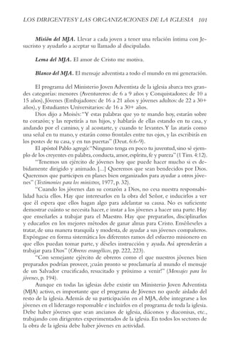101
LOS DIRIGENTESy LAS ORGANIzACIONES DE LA IGLESIA
Misión del MJA. Llevar a cada joven a tener una relación íntima con Je-
sucristo y ayudarlo a aceptar su llamado al discipulado.
Lema del MJA. El amor de Cristo me motiva.
Blanco del MJA. El mensaje adventista a todo el mundo en mi generación.
El programa del Ministerio Joven Adventista de la iglesia abarca tres gran-
des categorías: menores (Aventureros: de 6 a 9 años y Conquistadores: de 10 a
15 años), Jóvenes (Embajadores: de 16 a 21 años y jóvenes adultos: de 22 a 30+
años), y Estudiantes Universitarios: de 16 a 30+ años.
Dios dijo a Moisés:“Y estas palabras que yo te mando hoy, estarán sobre
tu corazón; y las repetirás a tus hijos, y hablarás de ellas estando en tu casa, y
andando por el camino, y al acostarte, y cuando te levantes.Y las atarás como
una señal en tu mano, y estarán como frontales entre tus ojos, y las escribirás en
los postes de tu casa, y en tus puertas” (Deut. 6:6-9).
El apóstol Pablo agregó:“Ninguno tenga en poco tu juventud,sino sé ejem-
plo de los creyentes en palabra,conducta,amor,espíritu,fe y pureza”(1Tim.4:12).
“Tenemos un ejército de jóvenes hoy que puede hacer mucho si es de-
bidamente dirigido y animado. [...] Queremos que sean bendecidos por Dios.
Queremos que participen en planes bien organizados para ayudar a otros jóve-
nes” (Testimonios para los ministros, 1977, p. 32).
“Cuando los jóvenes dan su corazón a Dios, no cesa nuestra responsabi-
lidad hacia ellos. Hay que interesarlos en la obra del Señor, e inducirlos a ver
que él espera que ellos hagan algo para adelantar su causa. No es suficiente
demostrar cuánto se necesita hacer, e instar a los jóvenes a hacer una parte. Hay
que enseñarles a trabajar para el Maestro. Hay que prepararlos, disciplinarlos
y educarlos en los mejores métodos de ganar almas para Cristo. Enséñeseles a
tratar, de una manera tranquila y modesta, de ayudar a sus jóvenes compañeros.
Expóngase en forma sistemática los diferentes ramos del esfuerzo misionero en
que ellos puedan tomar parte, y déseles instrucción y ayuda.Así aprenderán a
trabajar para Dios” (Obreros evangélicos, pp. 222, 223).
“Con semejante ejército de obreros como el que nuestros jóvenes bien
preparados podrían proveer, ¡cuán pronto se proclamaría al mundo el mensaje
de un Salvador crucificado, resucitado y próximo a venir!” (Mensajes para los
jóvenes, p. 194).
Aunque en todas las iglesias debe existir un Ministerio Joven Adventista
(MJA) activo, es importante que el programa de Jóvenes no quede aislado del
resto de la iglesia.Además de su participación en el MJA, debe integrarse a los
jóvenes en el liderazgo responsable e incluirlos en el programa de toda la iglesia.
Debe haber jóvenes que sean ancianos de iglesia, diáconos y diaconisas, etc.,
trabajando con dirigentes experimentados de la iglesia.En todos los sectores de
la obra de la iglesia debe haber jóvenes en actividad.
 