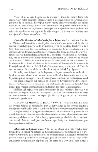102 MANUAL DE LA IGLESIA
“Con el fin de que la obra pueda avanzar en todos los ramos, Dios pide
vigor, celo y valor juveniles. Él ha escogido a los jóvenes para que ayuden en el
progreso de su causa. El hacer planes con mente clara y ejecutarlos con mano
valerosa requiere energía fresca y no estropeada. Los jóvenes están invitados a
dar a Dios la fuerza de su juventud,para que por el ejercicio de sus poderes,por
reflexión aguda y acción vigorosa, le tributen gloria e impartan salvación a sus
semejantes” (Obreros evangélicos, p. 69).
Comisión directiva del Ministerio Joven Adventista. La comisión directiva
del Ministerio Joven Adventista (MJA) es la comisión responsable de la planifi-
cación general del programa del Ministerio Joven en la iglesia local (véase la p.
130). Esta comisión directiva incluye a los siguientes dirigentes elegidos por la
iglesia:Líder de Jóvenes Adultos,líder/coordinador del Ministerio de Universi-
tarios, líder de Embajadores, director de Conquistadores, director de Aventure-
ros, más el director de Ministerio Personal,el director de la división de Jóvenes
de la Escuela Sabática, el coordinador del Ministerio del Niño, el director del
Ministerio de la Salud, el director de la escuela, el director del Ministerio de
Embajadores, el director del Club de Conquistadores, el director del Club de
Aventureros, el director de la escuela, el consejero del MJA y el pastor.
Si no hay un ministerio de Embajadores o de Jóvenes Adultos establecido en
la iglesia, o hasta el momento en que sean establecidos, la comisión directiva del
MJA hará planes para que el ministerio de jóvenes incluya a ambas franjas de edad.
En algunos lugares del mundo en los que no hay ministerio de Conquis-
tadores ni Aventureros, o hasta que sean establecidos, la comisión del MJA hará
planes para realizar actividades apropiadas para los niños y adolescentes.
El líder del MJA actúa como presidente de esta comisión directiva y es
miembro de la Junta Directiva de la iglesia. La comisión directiva debe reunirse
tan a menudo como sea necesario para planificar y dirigir un exitoso ministerio
joven en la iglesia local.
Comisión del Ministerio de Jóvenes Adultos. La comisión del Ministerio
de Jóvenes Adultos es responsable por las actividades de los jóvenes adultos y
trabaja en coordinación con la comisión del Ministerio JovenAdventista (MJA).
La iglesia elige a los siguientes dirigentes del Ministerio de Jóvenes Adul-
tos: el director, el director asociado, el secretario-tesorero, el secretario-tesorero
asistente,y el director de música.Este grupo constituye el núcleo de la comisión
directiva del Ministerio de Jóvenes Adultos, que designa a otros dirigentes para
las respectivas actividades.
Ministerio de Universitarios. A fin de fortalecer aún más el Ministerio
Joven de la iglesia, el Ministerio de Universitarios, en colaboración con el Mi-
nisterio Adventista para Estudiantes de Universidades y Colegios Superiores,
provee visión y planificación estratégica para el ministerio a y en apoyo de los
estudiantes adventistas del séptimo día (de entre 16 y 30+ años) que asisten a
 