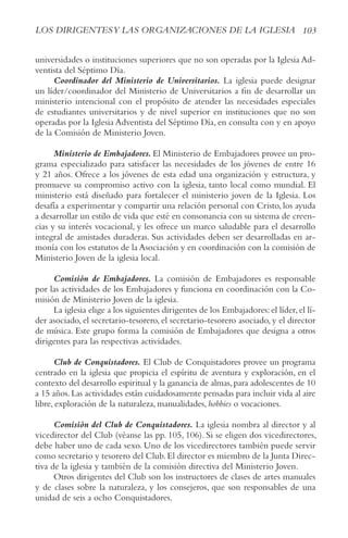 103
LOS DIRIGENTESy LAS ORGANIzACIONES DE LA IGLESIA
universidades o instituciones superiores que no son operadas por la Iglesia Ad-
ventista del Séptimo Día.
Coordinador del Ministerio de Universitarios. La iglesia puede designar
un líder/coordinador del Ministerio de Universitarios a fin de desarrollar un
ministerio intencional con el propósito de atender las necesidades especiales
de estudiantes universitarios y de nivel superior en instituciones que no son
operadas por la Iglesia Adventista del Séptimo Día, en consulta con y en apoyo
de la Comisión de Ministerio Joven.
Ministerio de Embajadores. El Ministerio de Embajadores provee un pro-
grama especializado para satisfacer las necesidades de los jóvenes de entre 16
y 21 años. Ofrece a los jóvenes de esta edad una organización y estructura, y
promueve su compromiso activo con la iglesia, tanto local como mundial. El
ministerio está diseñado para fortalecer el ministerio joven de la Iglesia. Los
desafía a experimentar y compartir una relación personal con Cristo, los ayuda
a desarrollar un estilo de vida que esté en consonancia con su sistema de creen-
cias y su interés vocacional, y les ofrece un marco saludable para el desarrollo
integral de amistades duraderas. Sus actividades deben ser desarrolladas en ar-
monía con los estatutos de la Asociación y en coordinación con la comisión de
Ministerio Joven de la iglesia local.
Comisión de Embajadores. La comisión de Embajadores es responsable
por las actividades de los Embajadores y funciona en coordinación con la Co-
misión de Ministerio Joven de la iglesia.
La iglesia elige a los siguientes dirigentes de los Embajadores:el líder,el lí-
der asociado, el secretario-tesorero, el secretario-tesorero asociado, y el director
de música. Este grupo forma la comisión de Embajadores que designa a otros
dirigentes para las respectivas actividades.
Club de Conquistadores. El Club de Conquistadores provee un programa
centrado en la iglesia que propicia el espíritu de aventura y exploración, en el
contexto del desarrollo espiritual y la ganancia de almas,para adolescentes de 10
a 15 años.Las actividades están cuidadosamente pensadas para incluir vida al aire
libre, exploración de la naturaleza, manualidades, hobbies o vocaciones.
Comisión del Club de Conquistadores. La iglesia nombra al director y al
vicedirector del Club (véanse las pp. 105, 106). Si se eligen dos vicedirectores,
debe haber uno de cada sexo. Uno de los vicedirectores también puede servir
como secretario y tesorero del Club.El director es miembro de la Junta Direc-
tiva de la iglesia y también de la comisión directiva del Ministerio Joven.
Otros dirigentes del Club son los instructores de clases de artes manuales
y de clases sobre la naturaleza, y los consejeros, que son responsables de una
unidad de seis a ocho Conquistadores.
 