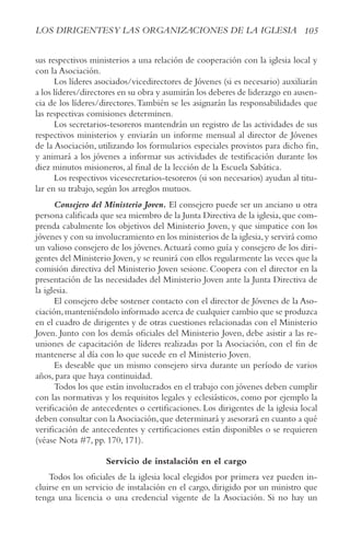 105
LOS DIRIGENTESy LAS ORGANIzACIONES DE LA IGLESIA
sus respectivos ministerios a una relación de cooperación con la iglesia local y
con la Asociación.
Los líderes asociados/vicedirectores de Jóvenes (si es necesario) auxiliarán
a los líderes/directores en su obra y asumirán los deberes de liderazgo en ausen-
cia de los líderes/directores.También se les asignarán las responsabilidades que
las respectivas comisiones determinen.
Los secretarios-tesoreros mantendrán un registro de las actividades de sus
respectivos ministerios y enviarán un informe mensual al director de Jóvenes
de la Asociación, utilizando los formularios especiales provistos para dicho fin,
y animará a los jóvenes a informar sus actividades de testificación durante los
diez minutos misioneros, al final de la lección de la Escuela Sabática.
Los respectivos vicesecretarios-tesoreros (si son necesarios) ayudan al titu-
lar en su trabajo, según los arreglos mutuos.
Consejero del Ministerio Joven. El consejero puede ser un anciano u otra
persona calificada que sea miembro de la Junta Directiva de la iglesia,que com-
prenda cabalmente los objetivos del Ministerio Joven, y que simpatice con los
jóvenes y con su involucramiento en los ministerios de la iglesia,y servirá como
un valioso consejero de los jóvenes.Actuará como guía y consejero de los diri-
gentes del Ministerio Joven,y se reunirá con ellos regularmente las veces que la
comisión directiva del Ministerio Joven sesione. Coopera con el director en la
presentación de las necesidades del Ministerio Joven ante la Junta Directiva de
la iglesia.
El consejero debe sostener contacto con el director de Jóvenes de la Aso-
ciación,manteniéndolo informado acerca de cualquier cambio que se produzca
en el cuadro de dirigentes y de otras cuestiones relacionadas con el Ministerio
Joven. Junto con los demás oficiales del Ministerio Joven, debe asistir a las re-
uniones de capacitación de líderes realizadas por la Asociación, con el fin de
mantenerse al día con lo que sucede en el Ministerio Joven.
Es deseable que un mismo consejero sirva durante un período de varios
años, para que haya continuidad.
Todos los que están involucrados en el trabajo con jóvenes deben cumplir
con las normativas y los requisitos legales y eclesiásticos, como por ejemplo la
verificación de antecedentes o certificaciones. Los dirigentes de la iglesia local
deben consultar con la Asociación,que determinará y asesorará en cuanto a qué
verificación de antecedentes y certificaciones están disponibles o se requieren
(véase Nota #7, pp. 170, 171).
Servicio de instalación en el cargo
Todos los oficiales de la iglesia local elegidos por primera vez pueden in-
cluirse en un servicio de instalación en el cargo, dirigido por un ministro que
tenga una licencia o una credencial vigente de la Asociación. Si no hay un
 