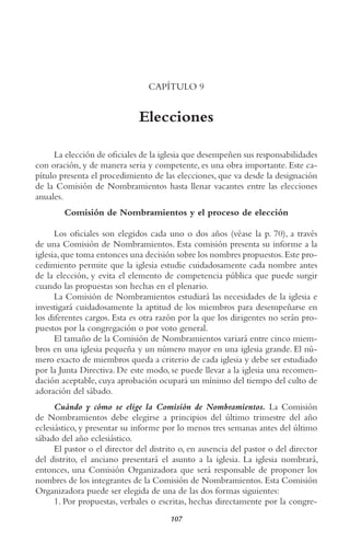 107
CAPÍTULO 9
Elecciones
La elección de oficiales de la iglesia que desempeñen sus responsabilidades
con oración, y de manera seria y competente, es una obra importante. Este ca-
pítulo presenta el procedimiento de las elecciones, que va desde la designación
de la Comisión de Nombramientos hasta llenar vacantes entre las elecciones
anuales.
Comisión de Nombramientos y el proceso de elección
Los oficiales son elegidos cada uno o dos años (véase la p. 70), a través
de una Comisión de Nombramientos. Esta comisión presenta su informe a la
iglesia,que toma entonces una decisión sobre los nombres propuestos.Este pro-
cedimiento permite que la iglesia estudie cuidadosamente cada nombre antes
de la elección, y evita el elemento de competencia pública que puede surgir
cuando las propuestas son hechas en el plenario.
La Comisión de Nombramientos estudiará las necesidades de la iglesia e
investigará cuidadosamente la aptitud de los miembros para desempeñarse en
los diferentes cargos. Esta es otra razón por la que los dirigentes no serán pro-
puestos por la congregación o por voto general.
El tamaño de la Comisión de Nombramientos variará entre cinco miem-
bros en una iglesia pequeña y un número mayor en una iglesia grande. El nú-
mero exacto de miembros queda a criterio de cada iglesia y debe ser estudiado
por la Junta Directiva. De este modo, se puede llevar a la iglesia una recomen-
dación aceptable, cuya aprobación ocupará un mínimo del tiempo del culto de
adoración del sábado.
Cuándo y cómo se elige la Comisión de Nombramientos. La Comisión
de Nombramientos debe elegirse a principios del último trimestre del año
eclesiástico, y presentar su informe por lo menos tres semanas antes del último
sábado del año eclesiástico.
El pastor o el director del distrito o, en ausencia del pastor o del director
del distrito, el anciano presentará el asunto a la iglesia. La iglesia nombrará,
entonces, una Comisión Organizadora que será responsable de proponer los
nombres de los integrantes de la Comisión de Nombramientos. Esta Comisión
Organizadora puede ser elegida de una de las dos formas siguientes:
1. Por propuestas, verbales o escritas, hechas directamente por la congre-
 