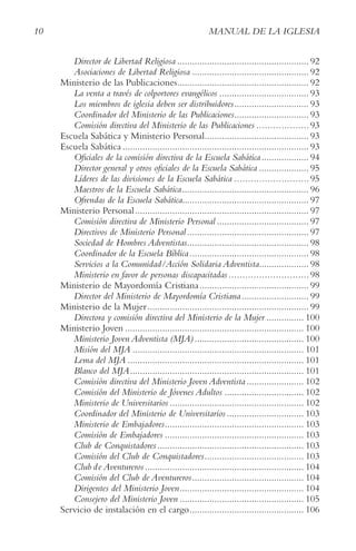 10 MANUAL DE LA IGLESIA
Director de Libertad Religiosa ..................................................... 92
Asociaciones de Libertad Religiosa ............................................... 92
Ministerio de las Publicaciones..................................................... 92
La venta a través de colportores evangélicos .................................... 93
Los miembros de iglesia deben ser distribuidores.............................. 93
Coordinador del Ministerio de las Publicaciones.............................. 93
Comisión directiva del Ministerio de las Publicaciones ...................93
Escuela Sabática y Ministerio Personal.......................................... 93
Escuela Sabática ........................................................................... 93
Oficiales de la comisión directiva de la Escuela Sabática................... 94
Director general y otros oficiales de la Escuela Sabática .................... 95
Líderes de las divisiones de la Escuela Sabática ...........................95
Maestros de la Escuela Sabática................................................... 96
Ofrendas de la Escuela Sabática................................................... 97
Ministerio Personal...................................................................... 97
Comisión directiva de Ministerio Personal ..................................... 97
Directivos de Ministerio Personal ................................................. 97
Sociedad de Hombres Adventistas................................................. 98
Coordinador de la Escuela Bíblica................................................ 98
Servicios a la Comunidad/Acción Solidaria Adventista.................... 98
Ministerio en favor de personas discapacitadas.............................98
Ministerio de Mayordomía Cristiana............................................ 99
Director del Ministerio de Mayordomía Cristiana........................... 99
Ministerio de la Mujer................................................................. 99
Directora y comisión directiva del Ministerio de la Mujer ............... 100
Ministerio Joven ........................................................................ 100
Ministerio Joven Adventista (MJA)............................................ 100
Misión del MJA ..................................................................... 101
Lema del MJA ....................................................................... 101
Blanco del MJA...................................................................... 101
Comisión directiva del Ministerio Joven Adventista ....................... 102
Comisión del Ministerio de Jóvenes Adultos ................................ 102
Ministerio de Universitarios ...................................................... 102
Coordinador del Ministerio de Universitarios ............................... 103
Ministerio de Embajadores........................................................ 103
Comisión de Embajadores ........................................................ 103
Club de Conquistadores........................................................... 103
Comisión del Club de Conquistadores........................................ 103
Club de Aventureros................................................................ 104
Comisión del Club de Aventureros............................................. 104
Dirigentes del Ministerio Joven.................................................. 104
Consejero del Ministerio Joven .................................................. 105
Servicio de instalación en el cargo.............................................. 106
 
