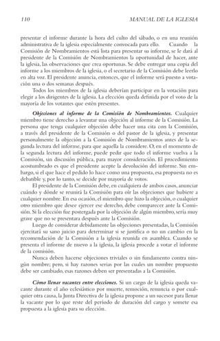 110 MANUAL DE LA IGLESIA
presentar el informe durante la hora del culto del sábado, o en una reunión
administrativa de la iglesia especialmente convocada para ello. Cuando la
Comisión de Nombramientos está lista para presentar su informe, se le dará al
presidente de la Comisión de Nombramientos la oportunidad de hacer, ante
la iglesia, las observaciones que crea oportunas. Se debe entregar una copia del
informe a los miembros de la iglesia, o el secretario de la Comisión debe leerlo
en alta voz. El presidente anuncia, entonces, que el informe será puesto a vota-
ción una o dos semanas después.
Todos los miembros de la iglesia deberían participar en la votación para
elegir a los dirigentes de la iglesia. La elección queda definida por el voto de la
mayoría de los votantes que estén presentes.
Objeciones al informe de la Comisión de Nombramientos. Cualquier
miembro tiene derecho a levantar una objeción al informe de la Comisión. La
persona que tenga cualquier objeción debe hacer una cita con la Comisión,
a través del presidente de la Comisión o del pastor de la iglesia, y presentar
personalmente la objeción a la Comisión de Nombramientos antes de la se-
gunda lectura del informe, para que aquella la considere. O, en el momento de
la segunda lectura del informe, puede pedir que todo el informe vuelva a la
Comisión, sin discusión pública, para mayor consideración. El procedimiento
acostumbrado es que el presidente acepte la devolución del informe. Sin em-
bargo,si el que hace el pedido lo hace como una propuesta,esa propuesta no es
debatible y, por lo tanto, se decide por mayoría de votos.
El presidente de la Comisión debe,en cualquiera de ambos casos,anunciar
cuándo y dónde se reunirá la Comisión para oír las objeciones que hubiere a
cualquier nombre.En esa ocasión,el miembro que hizo la objeción,o cualquier
otro miembro que desee ejercer ese derecho, debe comparecer ante la Comi-
sión.Si la elección fue postergada por la objeción de algún miembro,sería muy
grave que no se presentara después ante la Comisión.
Luego de considerar debidamente las objeciones presentadas, la Comisión
ejercitará su sano juicio para determinar si se justifica o no un cambio en la
recomendación de la Comisión a la iglesia reunida en asamblea. Cuando se
presenta el informe de nuevo a la iglesia, la iglesia procede a votar el informe
de la comisión.
Nunca deben hacerse objeciones triviales o sin fundamento contra nin-
gún nombre; pero, si hay razones serias por las cuales un nombre propuesto
debe ser cambiado, esas razones deben ser presentadas a la Comisión.
Cómo llenar vacantes entre elecciones. Si un cargo de la iglesia queda va-
cante durante el año eclesiástico por muerte, remoción, renuncia o por cual-
quier otra causa,la Junta Directiva de la iglesia propone a un sucesor para llenar
la vacante por lo que reste del período de duración del cargo y somete esa
propuesta a la iglesia para su elección.
 