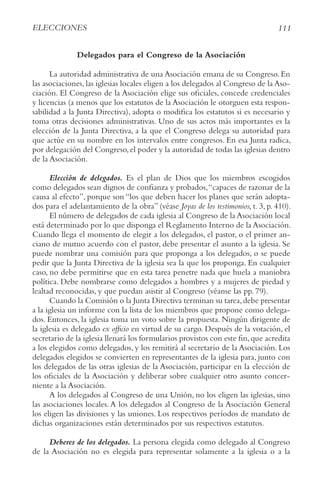 111
ELECCIONES
Delegados para el Congreso de la Asociación
La autoridad administrativa de una Asociación emana de su Congreso. En
las asociaciones, las iglesias locales eligen a los delegados al Congreso de la Aso-
ciación. El Congreso de la Asociación elige sus oficiales, concede credenciales
y licencias (a menos que los estatutos de la Asociación le otorguen esta respon-
sabilidad a la Junta Directiva), adopta o modifica los estatutos si es necesario y
toma otras decisiones administrativas. Uno de sus actos más importantes es la
elección de la Junta Directiva, a la que el Congreso delega su autoridad para
que actúe en su nombre en los intervalos entre congresos. En esa Junta radica,
por delegación del Congreso,el poder y la autoridad de todas las iglesias dentro
de la Asociación.
Elección de delegados. Es el plan de Dios que los miembros escogidos
como delegados sean dignos de confianza y probados,“capaces de razonar de la
causa al efecto”, porque son “los que deben hacer los planes que serán adopta-
dos para el adelantamiento de la obra” (véase Joyas de los testimonios, t. 3, p. 410).
El número de delegados de cada iglesia al Congreso de la Asociación local
está determinado por lo que disponga el Reglamento Interno de la Asociación.
Cuando llega el momento de elegir a los delegados, el pastor, o el primer an-
ciano de mutuo acuerdo con el pastor, debe presentar el asunto a la iglesia. Se
puede nombrar una comisión para que proponga a los delegados, o se puede
pedir que la Junta Directiva de la iglesia sea la que los proponga. En cualquier
caso, no debe permitirse que en esta tarea penetre nada que huela a maniobra
política. Debe nombrarse como delegados a hombres y a mujeres de piedad y
lealtad reconocidas, y que puedan asistir al Congreso (véanse las pp. 79).
Cuando la Comisión o la Junta Directiva terminan su tarea,debe presentar
a la iglesia un informe con la lista de los miembros que propone como delega-
dos. Entonces, la iglesia toma un voto sobre la propuesta. Ningún dirigente de
la iglesia es delegado ex officio en virtud de su cargo. Después de la votación, el
secretario de la iglesia llenará los formularios provistos con este fin,que acredita
a los elegidos como delegados, y los remitirá al secretario de la Asociación. Los
delegados elegidos se convierten en representantes de la iglesia para, junto con
los delegados de las otras iglesias de la Asociación, participar en la elección de
los oficiales de la Asociación y deliberar sobre cualquier otro asunto concer-
niente a la Asociación.
A los delegados al Congreso de una Unión, no los eligen las iglesias, sino
las asociaciones locales.A los delegados al Congreso de la Asociación General
los eligen las divisiones y las uniones. Los respectivos períodos de mandato de
dichas organizaciones están determinados por sus respectivos estatutos.
Deberes de los delegados. La persona elegida como delegado al Congreso
de la Asociación no es elegida para representar solamente a la iglesia o a la
 