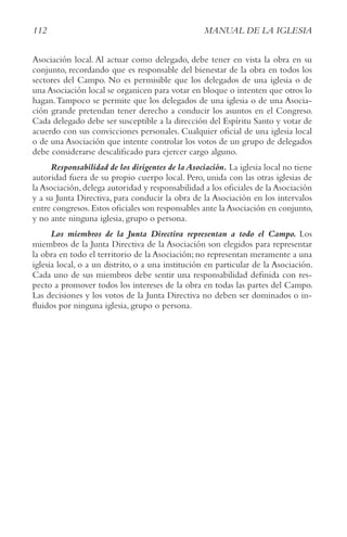 112 MANUAL DE LA IGLESIA
Asociación local. Al actuar como delegado, debe tener en vista la obra en su
conjunto, recordando que es responsable del bienestar de la obra en todos los
sectores del Campo. No es permisible que los delegados de una iglesia o de
una Asociación local se organicen para votar en bloque o intenten que otros lo
hagan.Tampoco se permite que los delegados de una iglesia o de una Asocia-
ción grande pretendan tener derecho a conducir los asuntos en el Congreso.
Cada delegado debe ser susceptible a la dirección del Espíritu Santo y votar de
acuerdo con sus convicciones personales. Cualquier oficial de una iglesia local
o de una Asociación que intente controlar los votos de un grupo de delegados
debe considerarse descalificado para ejercer cargo alguno.
Responsabilidad de los dirigentes de la Asociación. La iglesia local no tiene
autoridad fuera de su propio cuerpo local. Pero, unida con las otras iglesias de
la Asociación,delega autoridad y responsabilidad a los oficiales de la Asociación
y a su Junta Directiva, para conducir la obra de la Asociación en los intervalos
entre congresos.Estos oficiales son responsables ante la Asociación en conjunto,
y no ante ninguna iglesia, grupo o persona.
Los miembros de la Junta Directiva representan a todo el Campo. Los
miembros de la Junta Directiva de la Asociación son elegidos para representar
la obra en todo el territorio de la Asociación; no representan meramente a una
iglesia local, o a un distrito, o a una institución en particular de la Asociación.
Cada uno de sus miembros debe sentir una responsabilidad definida con res-
pecto a promover todos los intereses de la obra en todas las partes del Campo.
Las decisiones y los votos de la Junta Directiva no deben ser dominados o in-
fluidos por ninguna iglesia, grupo o persona.
 