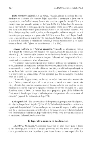 114 MANUAL DE LA IGLESIA
Debe enseñarse reverencia a los niños. “Padres, elevad la norma del cris-
tianismo en la mente de vuestros hijos; ayudadlos a entretejer a Jesús en su
experiencia; enseñadles a tener la más alta reverencia por la casa de Dios y a
comprender que cuando entran en la Casa del Señor deben hacerlo con co-
razón enternecido y subyugado por pensamientos como estos:‘Dios está aquí;
esta es su casa. Debo tener pensamientos puros y los más santos motivos. No
debo abrigar orgullo, envidias, celos, malas sospechas, odios ni engaño en mi
corazón; porque vengo a la presencia del Dios santo. Este es el lugar donde
Dios se encuentra con su pueblo y lo bendice. El Santo y Sublime, que habita
la eternidad, me mira, escudriña mi corazón, y lee los pensamientos y los actos
secretos de mi vida’ ” (Joyas de los testimonios, t. 2, p. 196).
Decoro y silencio en el lugar de adoración. “Cuando los adoradores entran
en el lugar de reunión, deben hacerlo con decoro, pasando quedamente a sus
asientos. [...] La conversación común, los cuchicheos y las risas no deben per-
mitirse en la casa de culto, ni antes ni después del servicio. Una piedad ardiente
y activa debe caracterizar a los adoradores.
“Si algunos tienen que esperar unos minutos antes de que empiece la reu-
nión,conserven un verdadero espíritu de devoción,meditando silenciosamente,
manteniendo el corazón elevado a Dios en oración,con el fin de que el servicio
sea de beneficio especial para su propio corazón, y conduzca a la convicción
y la conversión de otras almas. Deben recordar que los mensajeros celestiales
están en la casa. [...]
“Si cuando la gente entra en la casa de culto tiene verdadera reverencia
por el Señor y recuerda que está en su presencia, habrá una suave elocuencia
en el silencio. Las risas, las conversaciones y los cuchicheos, que podrían no ser
pecaminosos en un lugar de negocios comunes, no deben tolerarse en la casa
donde se adora a Dios. La mente debe estar preparada para oír la Palabra de
Dios, con el fin de que tenga el debido peso e impresione adecuadamente el
corazón” (Joyas de los testimonios, t. 2, p. 194).
La hospitalidad. “No os olvidéis de la hospitalidad,porque por ella algunos,
sin saberlo, hospedaron ángeles” (Heb. 13:2).Todas las iglesias deben cultivar un
espíritu de hospitalidad. No hay nada que sea tan mortífero para la vida espiri-
tual de la iglesia como una atmósfera fría y formal, que excluya la hospitalidad
y el compañerismo cristianos. Especialmente debe hacerse esto en relación con
el momento del servicio de adoración.
El lugar de la música en la adoración
El poder de la música. “La música puede ser un gran poder para el bien;
y, sin embargo, no sacamos el mayor provecho de este ramo del culto. Se
canta generalmente por impulso o para hacer frente a casos especiales. En
 