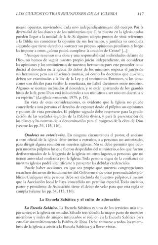117
LoS cULtoSyotrAS rEUNIoNES DE LA IGLESIA
mente opuestas, moviéndose cada uno independientemente del cuerpo. Por la
diversidad de los dones y de los ministerios que él ha puesto en la iglesia, todos
pueden llegar a la unidad de la fe. Si alguien adopta puntos de vista referentes
a la Biblia sin considerar la opinión de sus hermanos, y justifica su conducta
alegando que tiene derecho a sostener sus propias opiniones peculiares, y luego
las impone a otros, ¿cómo podrá cumplirse la oración de Cristo? [...]
“Aunque tenemos una obra y una responsabilidad individuales delante de
Dios, no hemos de seguir nuestro propio juicio independiente, sin considerar
las opiniones y los sentimientos de nuestros hermanos; pues este proceder con-
ducirá al desorden en la iglesia. Es deber de los ministros respetar el juicio de
sus hermanos; pero sus relaciones mutuas, así como las doctrinas que enseñan,
deben ser examinadas a la luz de la Ley y el testimonio. Entonces, si los cora-
zones son dóciles para recibir la enseñanza, no habrá divisiones entre nosotros.
Algunos se sienten inclinados al desorden, y se están apartando de los grandes
hitos de la fe, pero Dios está induciendo a sus ministros a ser uno en doctrina y
en espíritu” (La iglesia remanente, 1979, p. 18).
En vista de estas consideraciones, es evidente que la Iglesia no puede
concederle a una persona el derecho de exponer desde el púlpito sus opiniones
y puntos de vista personales. El púlpito sagrado debe reservarse para la predi-
cación de las verdades sagradas de la Palabra divina, y para la presentación de
los planes y las normas de la denominación para el progreso de la obra de Dios
(véanse las pp. 34, 115, 116).
Oradores no autorizados. En ninguna circunstancia el pastor, el anciano
u otro oficial de la iglesia debe invitar a extraños, o a personas no autorizadas,
para dirigir alguna reunión en nuestras iglesias. No se debe permitir que ocu-
pen nuestros púlpitos los que fueron despedidos del ministerio,o los que fueron
desfraternizados de la feligresía de la iglesia en otros lugares, o personas que no
tienen autoridad conferida por la Iglesia.Toda persona digna de la confianza de
nuestras iglesias podrá identificarse y presentar las debidas credenciales.
Puede haber ocasiones en que sea propio que nuestras congregaciones
escuchen discursos de funcionarios del Gobierno o de otras personalidades pú-
blicas. Cualquier otra persona debe ser excluida de nuestros púlpitos, a menos
que la Asociación local le haya concedido un permiso especial.Todo anciano,
pastor y presidente de Asociación tiene el deber de velar para que esta regla se
cumpla (véanse las pp. 34, 115, 116).
La Escuela Sabática y el culto de adoración
La Escuela Sabática. La Escuela Sabática es uno de los servicios más im-
portantes; es la iglesia en estudio. Sábado tras sábado, la mayor parte de nuestros
miembros y miles de amigos interesados se reúnen en la Escuela Sabática para
estudiar sistemáticamente la Palabra de Dios. Debe animarse a todos los miem-
bros de la iglesia a asistir a la Escuela Sabática y a llevar visitas.
 