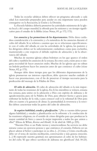 118 MANUAL DE LA IGLESIA
Todas las escuelas sabáticas deben ofrecer un programa adecuado a cada
edad. Los materiales preparados para ayudar en esta importante tarea pueden
conseguirse en la Asociación, la Unión y la División.
La Escuela Sabática debería promover las actividades misioneras de la igle-
sia local y del campo mundial, la ofrenda para las misiones y un tiempo signifi-
cativo para el estudio de la Biblia (véase Notas, #1, p. 172, 173).
Los anuncios y las promociones de los departamentos. Debe darse cuida-
dosa consideración a la extensión y a la naturaleza de los anuncios durante el
culto del sábado. Si se refieren a asuntos que no se relacionan específicamen-
te con el culto del sábado, ni con las actividades de la iglesia, los pastores y
los dirigentes deben ser lo suficientemente cuidadosos como para excluirlos,
manteniendo a este respecto el debido espíritu de adoración y de la obser-
vancia del sábado.
Muchas de nuestras iglesias editan boletines en los que aparece el orden
del culto y también los anuncios de la semana.En estos casos,existe poca o nin-
guna necesidad de hacer anuncios orales. Muchas de las iglesias que no editan
un boletín prefieren hacer los anuncios antes de que comience el culto (véase
Notas, #2, p. 173).
Aunque debe darse tiempo para que los diferentes departamentos de la
iglesia promuevan sus intereses específicos, debe ejercerse mucho cuidado al
hacer esas presentaciones, con el fin de preservar el tiempo necesario para la
predicación del mensaje de la Palabra de Dios.
El culto de adoración. El culto de adoración del sábado es la más impor-
tante de todas las reuniones de la iglesia. En él, los miembros se reúnen, semana
tras semana, para unirse en la adoración a Dios con espíritu de alabanza y de
agradecimiento, para oír la Palabra de Dios, para obtener fuerza y gracia para
enfrentar las luchas de la vida, y para conocer cuál es la voluntad de Dios para
ellos en cuanto a la ganancia de almas. La puntualidad, la reverencia y la senci-
llez deben caracterizar todas las partes del culto de adoración.
Se requiere habilidad,estudio y planificación.“¿No es vuestro deber poner
alguna habilidad, y estudio y planificación en lo referente a la conducción de
las reuniones religiosas, en el sentido de cómo dirigirlas para que produzcan la
mayor cantidad de bien y causen la mejor impresión a todos los que asisten a
ellas?” (Elena de White, review and Herald, 14 de abril de 1885, p. 225).
“Nuestro Dios es un Padre tierno y misericordioso. Su servicio no debe
mirarse como un ejercicio penoso y que entristece el corazón. Debería ser un
placer adorar al Señor y participar en su obra. [...] Cristo, y Cristo crucificado,
debe ser el tema de nuestra meditación, conversación y más gozosa emoción.
[...] Al expresarle nuestra gratitud, nos aproximamos al culto de los habitan-
tes del cielo.‘El que ofrece sacrificio de alabanza me glorificará’ (Sal. 50:23).
 