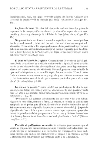 119
LoS cULtoSyotrAS rEUNIoNES DE LA IGLESIA
Presentémonos, pues, con gozo reverente delante de nuestro Creador, con
‘acciones de gracias y voz de melodía’ (Isa. 51:3)” (El camino a cristo, pp. 104,
105).
La forma del culto. El culto del sábado de mañana tiene dos partes: la
respuesta de la congregación en alabanza y adoración, expresada en cantos,
oración y ofrendas;y el mensaje de la Palabra de Dios (véase Notas,#3,pp.173,
174).
No prescribimos una forma o un orden específico para el culto público.
Por lo general, un orden breve es el que más conviene al verdadero espíritu de
adoración. Deben evitarse los largos preliminares. Los ejercicios de apertura no
deben, en ninguna circunstancia, consumir el tiempo requerido para la adora-
ción y la predicación de la Palabra de Dios (para formas sugerentes del orden
del culto, véase Notas, #2, p. 173).
El culto misionero de la iglesia. Generalmente se reconoce que el pri-
mer sábado de cada mes es el sábado misionero de la iglesia. El culto de ado-
ración de ese sábado focaliza el evangelismo laico, pero otros departamentos,
además del departamento de Ministerio Personal, pueden tener también la
oportunidad de presentar, en esos días especiales, sus intereses.“Dios ha con-
fiado a nuestras manos una obra muy sagrada, y necesitamos reunirnos para
recibir instrucción, con el fin de que estemos capacitados para realizar esta
labor” (Servicio cristiano, p. 241).
La oración en público. “Cristo inculcó en sus discípulos la idea de que
sus oraciones debían ser cortas y expresar exactamente lo que querían, y nada
más. [...] Uno o dos minutos bastan para cualquier oración común” (Joyas de los
testimonios, t. 1, p. 274).
“Pronuncien sus palabras debidamente los que oran y los que hablan;
háganlo en tono claro, distinto y firme. La oración, si se hace de una manera
apropiada, es un poder para el bien. Es uno de los medios empleados por el
Señor para comunicar al pueblo los preciosos tesoros de verdad. [...] Aprenda
el pueblo de Dios a hablar y orar de una manera que represente apropiada-
mente las grandes verdades que poseemos. Sean claros y distintos los testimo-
nios dados y las oraciones formuladas.Así será glorificado el Señor” (obreros
evangélicos, p. 91).
Provisión de publicaciones en sábado. Se reconoce generalmente que el
sábado es el momento más oportuno para que el secretario de Ministerio Per-
sonal entregue las publicaciones a los miembros. Sin embargo, debe evitar cual-
quier método que pudiera ser objetable por ser sábado, o que tienda a desviar
la atención de la congregación del verdadero culto y de la reverencia.
 