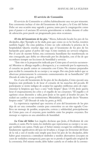 120 MANUAL DE LA IGLESIA
El servicio de Comunión
El servicio de Comunión se celebra habitualmente una vez por trimestre.
Esta ceremonia incluye el rito del lavamiento de los pies y la Cena del Señor.
Debe ser una ocasión muy sagrada y gozosa, tanto para la congregación como
para el pastor o el anciano. El servicio generalmente se realiza durante el culto
de adoración, pero puede ser programado para otras ocasiones.
El rito del lavamiento de los pies. “Ahora, habiendo lavado los pies de los
discípulos, dijo:‘Ejemplo os he dado, para que como yo os he hecho, vosotros
también hagáis’. En estas palabras, Cristo no solo ordenaba la práctica de la
hospitalidad. Quería enseñar algo más que el lavamiento de los pies de los
huéspedes para quitar el polvo del viaje. Cristo instituía un servicio religioso.
Por el acto de nuestro Señor, esta ceremonia humillante fue transformada en
rito consagrado, que debía ser observado por los discípulos, con el fin de que
recordasen siempre sus lecciones de humildad y servicio.
“Este rito es la preparación indicada por Cristo para el servicio sacramen-
tal. Mientras se alberga orgullo y divergencia, y se contiende por la supremacía,
el corazón no puede entrar en comunión con Cristo. No estamos preparados
para recibir la comunión de su cuerpo y su sangre. Por esto, Jesús indicó que se
observase primeramente la ceremonia conmemorativa de su humillación” (El
Deseado de todas las gentes, p. 605).
En el acto del lavamiento de los pies de los discípulos, Cristo ejecutó una
limpieza más profunda: la de lavar el corazón de las manchas del pecado. El
participante se siente indigno de aceptar los sagrados emblemas antes de expe-
rimentar la limpieza que hace a uno “todo limpio” (Juan 13:10). Jesús quería
lavar el enajenamiento, los celos y el orgullo de sus corazones.“El orgullo y el
egoísmo crean disensión y odio, pero Jesús se los quitó al lavarles los pies. Se
realizó un cambio en sus sentimientos. Mirándolos, Jesús pudo decir:‘Vosotros
limpios estáis’ ” (El Deseado de todas las gentes, p. 603).
La experiencia espiritual que encierra el acto del lavamiento de los pies
deja de ser una costumbre común para convertirse en un rito sagrado. Con-
lleva un mensaje de perdón, aceptación, certeza y solidaridad, principalmente
de Cristo para con el creyente, pero también entre los propios creyentes. Ese
mensaje se expresa en una atmósfera de humildad.
La Cena del Señor. Los ángeles declaran que Jesús, el Redentor de este
mundo, es santo. Por lo tanto, los símbolos que representan su cuerpo y su san-
gre también son santos. Dado que el Señor mismo escogió los emblemas pro-
fundamente significativos del pan sin levadura y el jugo sin fermentar del fruto
de la vid, y usó el medio más simple para lavar los pies de los discípulos, debe
haber gran renuencia a introducir símbolos y medios alternativos (excepto en
casos de verdadera emergencia), para que no se pierda el significado original de
la ceremonia. Del mismo modo, debe haber cautela en el orden de la ceremo-
 