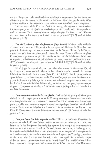 121
LoS cULtoSyotrAS rEUNIoNES DE LA IGLESIA
nia y en las partes tradicionales desempeñadas por los pastores, los ancianos, los
diáconos y las diaconisas en el servicio de la Comunión, para que la sustitución
y la innovación no favorezcan la tendencia a tornar común lo que es sagrado.
La ceremonia de la Cena del Señor es tan sagrada hoy como cuando fue
instituida por Jesucristo. Jesús está todavía presente cuando este rito sagrado se
realiza. Leemos:“Es en estas ocasiones designadas por él mismo cuando Cristo
se encuentra con los suyos y los fortalece por su presencia” (El Deseado de todas
las gentes, p. 613).
Pan sin levadura y vino sin fermentar (jugo de uva). “Cristo estaba todavía
a la mesa en la cual se había servido la cena pascual. Delante de él estaban los
panes sin levadura que se usaban en ocasión de la Pascua. El vino de la Pascua,
exento de toda fermentación, estaba sobre la mesa. Estos emblemas empleó
Cristo para representar su propio sacrificio sin mácula. Nada que fuese co-
rrompido por la fermentación, símbolo de pecado y muerte, podía representar
al ‘Cordero sin mancha y sin contaminación’ (1 Ped. 1:19)” (El Deseado de todas
las gentes, p. 609).
Ni el jugo de uva ni el pan contenían elementos de fermentación, al
igual que en la cena pascual hebrea, en la cual toda levadura o todo fermento
había sido eliminado de sus casas (Éxo. 12:15, 19; 13:7). Por lo tanto, solo es
apropiado usar, en la ceremonia de la Comunión, jugo de uvas sin fermentar
y pan sin levadura; y debe ejercerse mucho cuidado al preparar estos materia-
les. En las áreas más aisladas del mundo, donde no se consigue jugo de uva, o
de pasas, o jugo concentrado, la Asociación aconsejará qué hacer o ayudará a
resolver la cuestión.
Una conmemoración de la crucifixión. “Al recibir el pan y el vino que
simbolizan el cuerpo quebrantado de Cristo y su sangre derramada, nos uni-
mos imaginariamente a la escena de comunión del aposento alto. Parecemos
pasar por el huerto consagrado por la agonía de aquel que llevó los pecados del
mundo. Presenciamos la lucha por la cual se obtuvo nuestra reconciliación con
Dios. El Cristo crucificado es levantado entre nosotros” (El Deseado de todas las
gentes, p. 616).
Una proclamación de la segunda venida.“El rito de la Comunión señala la
segunda venida de Cristo. Estaba destinado a mantener esta esperanza viva en
la mente de los discípulos. En cualquier oportunidad en que se reuniesen para
conmemorar su muerte, relataban cómo él ‘tomando el vaso, y hechas gracias,
les dio,diciendo:Bebed de él todos;porque esto es mi sangre del nuevo pacto,la
cual es derramada por muchos para remisión de los pecados.Y os digo,que des-
de ahora no beberé más de este fruto de la vid hasta aquel día, cuando lo tengo
de beber nuevo con vosotros en el reino de mi Padre’. En su tribulación, halla-
ban consuelo en la esperanza del regreso de su Señor. Les era indeciblemente
 